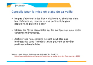 Conseils pour la mise en place de sa veille
• Ne pas s’abonner à des flux « doublons », similaires dans
leur thématique, repérez le plus pertinent, le plus
populaire, le plus mis à jour.
• Utiliser les filtres disponibles sur les agrégateurs pour cibler
certaines thématiques.
• Archiver ses flux, certains ne sont peut-être pas
intéressants dans l’immédiat mais peuvent se révéler
pertinents dans le futur.
Source : Alain Marois, Optimiser sa veille avec les flux RSS,
http://www.slideshare.net/amarois/optimiser-sa-veille-avec-les-flux-rss-mars-2009
168
 
