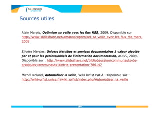 Sources utiles
Alain Marois, Optimiser sa veille avec les flux RSS, 2009. Disponible sur
http://www.slideshare.net/amarois/optimiser-sa-veille-avec-les-flux-rss-mars-
2009
Silvère Mercier, Univers Netvibes et services documentaires à valeur ajoutée
par et pour les professionnels de l’information documentation, ADBS, 2008.
Disponible sur : http://www.slideshare.net/bibliobsession/communauts-de-
pratiques-communauts-dintrts-presentation-786147
Michel Roland, Automatiser la veille, Wiki Urfist PACA. Disponible sur :
http://wiki-urfist.unice.fr/wiki_urfist/index.php/Automatiser_la_veille
169
 