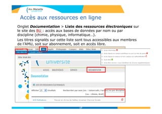Accès aux ressources en ligne
Onglet Documentation > Liste des ressources électroniques sur
le site des BU : accès aux bases de données par nom ou par
discipline (chimie, physique, informatique…).
Les titres signalés sur cette liste sont tous accessibles aux membres
de l’AMU, soit sur abonnement, soit en accès libre.
17
 