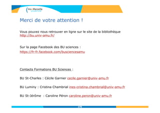 Vous pouvez nous retrouver en ligne sur le site de la bibliothèque
http://bu.univ-amu.fr/
Sur la page Facebook des BU sciences :
https://fr-fr.facebook.com/busciencesamu
Contacts Formations BU Sciences :
BU St-Charles : Cécile Garnier cecile.garnier@univ-amu.fr
BU Luminy : Cristina Chambrial ines-cristina.chambrial@univ-amu.fr
BU St-Jérôme : Caroline Péron caroline.peron@univ-amu.fr
170
Merci de votre attention !
170
 