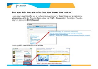 Pour vous aider dans vos recherches, vous pouvez vous reporter :
- Aux cours des BU AMU sur la recherche documentaire, disponibles sur la plateforme
pédagogique d’AMU, Ametice (accessible via l’ENT > Pédagogie > Ametice> Tous les
cours > catégorie Bibliothèques)
- Aux guides des BU AMU en sciences
http://bu.univ-amu.libguides.com/
18
 