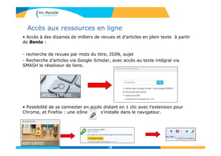1919
Accès aux ressources en ligne
• Accès à des dizaines de milliers de revues et d’articles en plein texte à partir
de Bento :
- recherche de revues par mots du titre, ISSN, sujet
- Recherche d’articles via Google Scholar, avec accès au texte intégral via
SMASH le résolveur de liens.
• Possibilité de se connecter en accès distant en 1 clic avec l'extension pour
Chrome, et Firefox : une icône s’installe dans le navigateur.
 