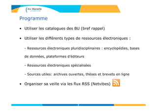 Programme
• Utiliser les catalogues des BU (bref rappel)
• Utiliser les différents types de ressources électroniques :
- Ressources électroniques pluridisciplinaires : encyclopédies, bases
de données, plateformes d’éditeurs
- Ressources électroniques spécialisées
- Sources utiles: archives ouvertes, thèses et brevets en ligne
• Organiser sa veille via les flux RSS (Netvibes)
2
 