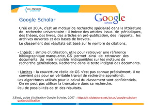 Google Scholar
Créé en 2004, c’est un moteur de recherche spécialisé dans la littérature
de recherche universitaire : il indexe des articles issus de périodiques,
des thèses, des livres, des articles en pré-publication, des rapports, les
archives ouvertes et des bases de brevets.
Le classement des résultats est basé sur le nombre de citations.
- Intérêt : simple d’utilisation, utile pour retrouver une référence
bibliographique manquante, GS permet ainsi de retrouver des
documents du web invisible indisponibles sur les moteurs de
recherche généralistes. Recherche dans le texte intégral des documents.
- Limites : la couverture réelle de GS n’est pas connue précisément, il ne
convient pas pour un véritable travail de recherche approfondi.
Les algorithmes utilisés pour le calcul du classement sont confidentiels.
On ne peut pas utiliser la troncature dans sa recherche.
Peu de possibilités de tri des résultats.
J.Sicot, guide d’utilisation Google Scholar, 2007 : http://fr.slideshare.net/jsicot/google-scholar-
guide-dutilisation
2020
 
