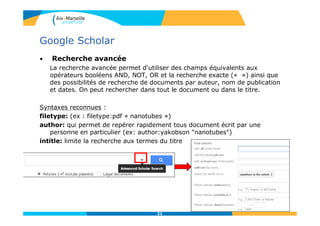 Google Scholar
• Recherche avancée
La recherche avancée permet d'utiliser des champs équivalents aux
opérateurs booléens AND, NOT, OR et la recherche exacte (« ») ainsi que
des possibilités de recherche de documents par auteur, nom de publication
et dates. On peut rechercher dans tout le document ou dans le titre.
Syntaxes reconnues :
filetype: (ex : filetype:pdf « nanotubes »)
author: qui permet de repérer rapidement tous document écrit par une
personne en particulier (ex: author:yakobson "nanotubes")
intitle: limite la recherche aux termes du titre
21
 