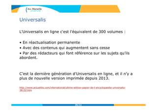 Universalis
L'Universalis en ligne c'est l'équivalent de 300 volumes :
• En réactualisation permanente
• Avec des contenus qui augmentent sans cesse
• Par des rédacteurs qui font référence sur les sujets qu’ils
abordent.
C’est la dernière génération d'Universalis en ligne, et il n’y a
plus de nouvelle version imprimée depuis 2013.
http://www.actualitte.com/international/ultime-edition-papier-de-l-encyclopaedia-universalis-
38132.htm
25/11
 