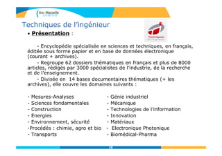 28
• Présentation :
- Encyclopédie spécialisée en sciences et techniques, en français,
éditée sous forme papier et en base de données électronique
(courant + archives).
- Regroupe 62 dossiers thématiques en français et plus de 8000
articles, rédigés par 3000 spécialistes de l’industrie, de la recherche
et de l’enseignement.
- Divisée en 14 bases documentaires thématiques (+ les
archives), elle couvre les domaines suivants :
- Mesures-Analyses - Génie industriel
- Sciences fondamentales - Mécanique
- Construction - Technologies de l’information
- Energies - Innovation
- Environnement, sécurité - Matériaux
-Procédés : chimie, agro et bio - Electronique Photonique
- Transports - Biomédical-Pharma
Techniques de l’ingénieur
 