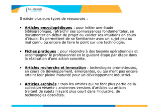 Il existe plusieurs types de ressources :
• Articles encyclopédiques : pour initier une étude
bibliographique, rafraîchir ses connaissances fondamentales, se
documenter en début de projet ou valider ses intuitions en cours
d'étude. Ils permettent de se familiariser avec un sujet peu ou
mal connu ou encore de faire le point sur une technologie.
• Fiches pratiques : pour répondre à des besoins opérationnels et
accompagner le professionnel en le guidant étape par étape dans
la réalisation d'une action concrète.
• Articles recherche et innovation : technologies prometteuses,
en cours de développement, émergentes, ou qui n'ont pas encore
atteint leur pleine maturité pour un développement industriel.
• Articles archivés : tous les articles qui ne font plus partie de la
collection vivante : anciennes versions d'articles ou articles
traitant de sujets n'ayant plus court dans l'industrie, de
technologies obsolètes.
 