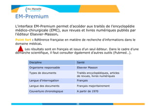 33
EM-Premium
L’interface EM-Premium permet d’accéder aux traités de l’encyclopédie
médico-chirurgicale (EMC), aux revues et livres numériques publiés par
l’éditeur Elsevier-Masson.
Point fort : Référence française en matière de recherche d’informations dans le
domaine médical.
! Les résultats sont en français et issus d’un seul éditeur. Dans le cadre d’une
démarche scientifique, il faut consulter également d’autres outils (Pubmed…).
33
Discipline Santé
Organisme responsable Elsevier Masson
Types de documents Traités encyclopédiques, articles
de revues, livres numériques
Langue d’interrogation Français
Langue des documents Français majoritairement
Couverture chronologique A partir de 1970
!!
 
