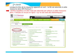 Lorsque le titre de la ressource apparaît en vert : la BU est abonnée à cette
ressource dans EM-Premium !
Vérifiez toutefois si la BU n’est pas abonnée par ailleurs à cette ressource
dans « Articles et revues en ligne » sur le site web des bibliothèques !
 