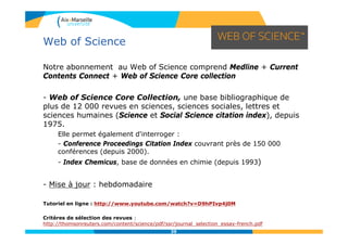39
Notre abonnement au Web of Science comprend Medline + Current
Contents Connect + Web of Science Core collection
- Web of Science Core Collection, une base bibliographique de
plus de 12 000 revues en sciences, sciences sociales, lettres et
sciences humaines (Science et Social Science citation index), depuis
1975.
Elle permet également d'interroger :
- Conference Proceedings Citation Index couvrant près de 150 000
conférences (depuis 2000).
- Index Chemicus, base de données en chimie (depuis 1993)
- Mise à jour : hebdomadaire
Tutoriel en ligne : http://www.youtube.com/watch?v=D9hPIvp4j0M
Critères de sélection des revues :
http://thomsonreuters.com/content/science/pdf/ssr/journal_selection_essay-french.pdf
Web of Science
 