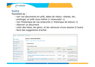 Koha
Possibilité de :
- voir vos documents en prêt, dates de retour, retards, etc…
- prolonger un prêt vous-même (« renouveler »)
- voir l’historique de vos emprunts (« historique de lecture »)
- réserver un document
- créer des listes, les gérer, et les retrouver d’une session à l’autre
- faire des suggestions d’achat.
4
 