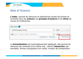 Web of Science
L’index permet de retrouver et sélectionner toutes les formes et
variantes pour les auteurs, les groupes d’auteurs et les titres de
revues et conférences.
La lemmatisation est automatiquement appliquée, elle permet de
retrouver les variantes d’un même mot : pluriel (mouse/mice par
exemple), formes conjuguées d’un verbe, niveaux de comparaison
42
 