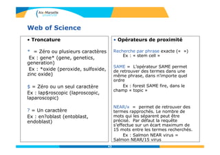 43
Web of Science
• Troncature
* = Zéro ou plusieurs caractères
Ex : gene* (gene, genetics,
generation)
Ex : *oxide (peroxide, sulfoxide,
zinc oxide)
$ = Zéro ou un seul caractère
Ex : lap$roscopic (laproscopic,
laparoscopic)
? = Un caractère
Ex : en?oblast (entoblast,
endoblast)
• Opérateurs de proximité
Recherche par phrase exacte (« »)
Ex : « stem cell »
SAME = L’opérateur SAME permet
de retrouver des termes dans une
même phrase, dans n’importe quel
ordre
Ex : forest SAME fire, dans le
champ « topic »
NEAR/x = permet de retrouver des
termes rapprochés. Le nombre de
mots qui les séparent peut être
précisé. Par défaut la requête
s’effectue sur un écart maximum de
15 mots entre les termes recherchés.
Ex : Salmon NEAR virus =
Salmon NEAR/15 virus
 