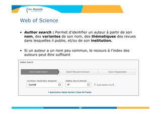 Web of Science
• Author search : Permet d’identifier un auteur à partir de son
nom, des variantes de son nom, des thématiques des revues
dans lesquelles il publie, et/ou de son institution.
• Si un auteur a un nom peu commun, le recours à l’index des
auteurs peut être suffisant
45
 