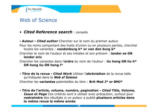 Web of Science
• Cited Reference search : conseils
- Auteur - Cited author Chercher sur le nom du premier auteur
Pour les noms comportant des traits d’union ou en plusieurs parties, chercher
toutes les variantes : vandenburg b* or van den burg b*
Chercher le nom de l’auteur et ses initiales et son prénom : lander es OR
lander eric
Chercher les variantes dans l’ordre du nom de l’auteur : liu hong OR liu h*
OR hong liu OR hong l*
- Titre de la revue - Cited Work Utiliser l’abréviation de la revue telle
qu’indiquée dans le Web of Science
Chercher les variantes potentielles du titre : Brit Med J* or BMJ*
- Titre de l’article, volume, numéro, pagination - Cited Title, Volume,
Issue et Page Ces critères sont à utiliser avec précaution, surtout pour
restreindre des résultats si un auteur a publié plusieurs articles dans
la même revue la même année
48
 
