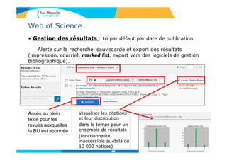 49
Web of Science
• Gestion des résultats : tri par défaut par date de publication.
Alerte sur la recherche, sauvegarde et export des résultats
(impression, courriel, marked list, export vers des logiciels de gestion
bibliographique).
Accès au plein
texte pour les
revues auxquelles
la BU est abonnée
Visualiser les citations
et leur distribution
dans le temps pour un
ensemble de résultats
(fonctionnalité
inaccessible au-delà de
10 000 notices)
 