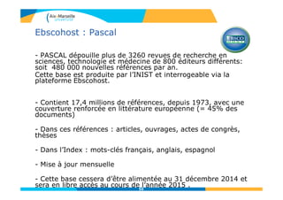 56
Ebscohost : Pascal
- PASCAL dépouille plus de 3260 revues de recherche en
sciences, technologie et médecine de 800 éditeurs différents:
soit 480 000 nouvelles références par an.
Cette base est produite par l’INIST et interrogeable via la
plateforme Ebscohost.
- Contient 17,4 millions de références, depuis 1973, avec une
couverture renforcée en littérature européenne (= 45% des
documents)
- Dans ces références : articles, ouvrages, actes de congrès,
thèses
- Dans l’Index : mots-clés français, anglais, espagnol
- Mise à jour mensuelle
- Cette base cessera d’être alimentée au 31 décembre 2014 et
sera en libre accès au cours de l’année 2015 .
 