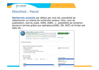 57
Ebscohost : Pascal
Recherche avancée par défaut par mot-clé, possibilité de
sélectionner un champ de recherche (auteur, titre, nom de
publication, mot du sujet, ISSN, ISBN...) , possibilité de combiner
plusieurs termes grâce aux opérateurs(AND, OR, NOT) et limiter par
date etc…
 