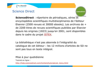 Science Direct
ScienceDirect : répertoire de périodiques, séries et
encyclopédies scientifiques multidisciplinaires de l’éditeur
Elsevier (2500 revues et 30000 ebooks). Les archives de +
de 2200 titres de revues scientifiques publiées par Elsevier
depuis les origines (1823) jusqu'en 2001, sont disponibles
dans le cadre du projet ISTEX.
La bibliothèque n’est pas abonnée à l’intégralité du
catalogue de cet éditeur : les 12 millions d’articles de SD ne
sont pas tous en texte intégral.
Mise à jour quotidienne
Tutoriel en ligne :
http://help.sciencedirect.com/Content/tutorials/sd_menu.html
62
 
