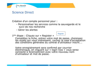 Science Direct
Création d’un compte personnel pour :
- Personnaliser les services comme la sauvegarde et le
suivi de nos recherche
- Gérer les alertes
1ère étape : Cliquez sur « Register »
Complétez la fiche, entrez votre mot de passe, choisissez
les sujets qui vous intéressent, cochez la case d’acceptation
des conditions générales du contrat d’utilisateur inscrit….
Votre enregistrement sera confirmé par courrier
électronique, en cliquant sur « login now » vous serez
connecté à ScienceDirect avec votre nouveau nom
d’utilisateur et mot de passe.
63
 