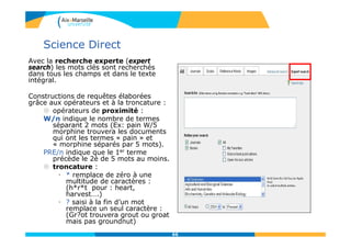 Science Direct
Avec la recherche experte (expert
search) les mots clés sont recherchés
dans tous les champs et dans le texte
intégral.
Constructions de requêtes élaborées
grâce aux opérateurs et à la troncature :
 opérateurs de proximité :
W/n indique le nombre de termes
séparant 2 mots (Ex: pain W/5
morphine trouvera les documents
qui ont les termes « pain » et
« morphine séparés par 5 mots).
PRE/n indique que le 1er terme
précède le 2è de 5 mots au moins.
 troncature :
• * remplace de zéro à une
multitude de caractères :
(h*r*t pour : heart,
harvest….)
• ? saisi à la fin d’un mot
remplace un seul caractère :
(Gr?ot trouvera grout ou groat
mais pas groundnut)
66
 