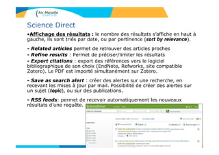 67
Science Direct
•Affichage des résultats : le nombre des résultats s’affiche en haut à
gauche, ils sont triés par date, ou par pertinence (sort by relevance).
- Related articles permet de retrouver des articles proches
- Refine results : Permet de préciser/limiter les résultats
- Export citations : export des références vers le logiciel
bibliographique de son choix (EndNote, Refworks, site compatible
Zotero). Le PDF est importé simultanément sur Zotero.
- Save as search alert : créer des alertes sur une recherche, en
recevant les mises à jour par mail. Possibilité de créer des alertes sur
un sujet (topic), ou sur des publications.
- RSS feeds: permet de recevoir automatiquement les nouveaux
résultats d’une requête.
 