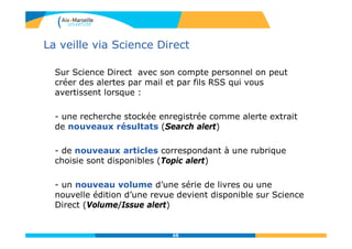 La veille via Science Direct
Sur Science Direct avec son compte personnel on peut
créer des alertes par mail et par fils RSS qui vous
avertissent lorsque :
- une recherche stockée enregistrée comme alerte extrait
de nouveaux résultats (Search alert)
- de nouveaux articles correspondant à une rubrique
choisie sont disponibles (Topic alert)
- un nouveau volume d’une série de livres ou une
nouvelle édition d’une revue devient disponible sur Science
Direct (Volume/Issue alert)
68
 