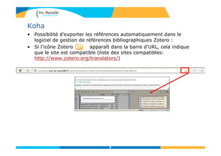 Koha
• Possibilité d’exporter les références automatiquement dans le
logiciel de gestion de références bibliographiques Zotero :
• Si l’icône Zotero apparaît dans la barre d’URL, cela indique
que le site est compatible (liste des sites compatibles:
http://www.zotero.org/translators/)
8
 