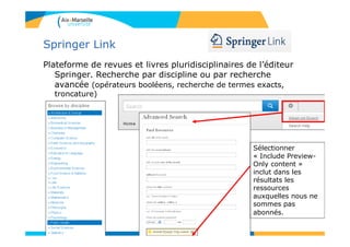 Springer Link
Plateforme de revues et livres pluridisciplinaires de l’éditeur
Springer. Recherche par discipline ou par recherche
avancée (opérateurs booléens, recherche de termes exacts,
troncature)
Sélectionner
« Include Preview-
Only content »
inclut dans les
résultats les
ressources
auxquelles nous ne
sommes pas
abonnés.
81
 