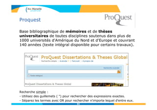 Proquest
Base bibliographique de mémoires et de thèses
universitaires de toutes disciplines soutenus dans plus de
1000 universités d'Amérique du Nord et d'Europe et couvrant
140 années (texte intégral disponible pour certains travaux).
Recherche simple :
- Utilisez des guillemets ( ") pour rechercher des expressions exactes.
- Séparez les termes avec OR pour rechercher n'importe lequel d'entre eux.
84
 