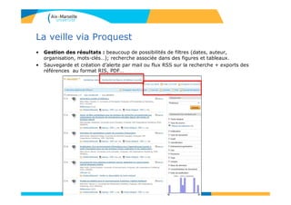 La veille via Proquest
• Gestion des résultats : beaucoup de possibilités de filtres (dates, auteur,
organisation, mots-clés…); recherche associée dans des figures et tableaux.
• Sauvegarde et création d’alerte par mail ou flux RSS sur la recherche + exports des
références au format RIS, PDF…
89
 