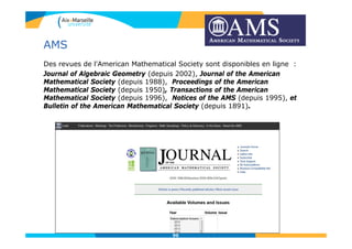 AMS
Des revues de l'American Mathematical Society sont disponibles en ligne :
Journal of Algebraic Geometry (depuis 2002), Journal of the American
Mathematical Society (depuis 1988), Proceedings of the American
Mathematical Society (depuis 1950), Transactions of the American
Mathematical Society (depuis 1996), Notices of the AMS (depuis 1995), et
Bulletin of the American Mathematical Society (depuis 1891).
90
 