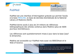 PubMed
PubMed est une interface d’interrogation gratuite qui permet l’accès
à la base MEDLINE, la base de données biomédicale de la National
Library of Medicine (NLM).
PUbMed donne accès à plus de 24 millions de références
bibliographiques des articles contenus dans Medline (plus de 5600
journaux biomédicaux).
Les références sont quotidiennement mises à jour dans la base (sauf
le dimanche).
Medline est accessible sur PubMed mais aussi via EBSCOhost et le
Web of Science.
93
 