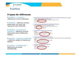5 types de références
• [PubMed – in process] :
référence en cours d’indexation.
• [PubMed] : référence d’article
publié dans une revue non
répertoriée dans MEDLINE.
• [PubMed - as supplied by
publisher] : référence envoyée
directement dans PubMed par
l’éditeur.
• [PubMed – indexed for MEDLINE]
: référence validée et indexée par
Medline.
• [PubMed – OLDMEDLINE] :
Références de la base
OLDMEDLINE.
94
PubMed
 
