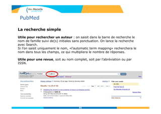 La recherche simple
Utile pour rechercher un auteur : on saisit dans la barre de recherche le
nom de famille suivi de(s) initiales sans ponctuation. On lance la recherche
avec Search.
Si l’on saisit uniquement le nom, «l’automatic term mapping» recherchera le
nom dans tous les champs, ce qui multipliera le nombre de réponses.
Utile pour une revue, soit au nom complet, soit par l’abréviation ou par
ISSN.
95
PubMed
 