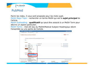 Parmi les index, 3 vous sont proposés pour les mots sujet.
MeSH Major Topic : rechercher un terme MeSH qui est le sujet principal de
l’article.
MeSH Subheading : qualificatif qui peut être associé à un MeSH Term pour
décrire un aspect particulier.
MeSH Terms : mot clé issu du MeSH(Medical Subject Heading)qui décrit
l’ensemble ou une partie de l’article.
97
PubMed
 