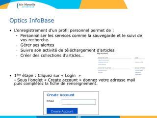 Optics InfoBase
• L’enregistrement d’un profil personnel permet de :
- Personnaliser les services comme la sauvegarde et le suivi de
vos recherche.
- Gérer ses alertes
- Suivre son activité de téléchargement d’articles
- Créer des collections d’articles…
• 1ère étape : Cliquez sur « Login »
- Sous l’onglet « Create account » donnez votre adresse mail
puis complétez la fiche de renseignement.
108
 