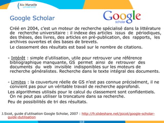 Google Scholar
Créé en 2004, c’est un moteur de recherche spécialisé dans la littérature
de recherche universitaire : il indexe des articles issus de périodiques,
des thèses, des livres, des articles en pré-publication, des rapports, les
archives ouvertes et des bases de brevets.
Le classement des résultats est basé sur le nombre de citations.
- Intérêt : simple d’utilisation, utile pour retrouver une référence
bibliographique manquante, GS permet ainsi de retrouver des
documents du web invisible indisponibles sur les moteurs de
recherche généralistes. Recherche dans le texte intégral des documents.
- Limites : la couverture réelle de GS n’est pas connue précisément, il ne
convient pas pour un véritable travail de recherche approfondi.
Les algorithmes utilisés pour le calcul du classement sont confidentiels.
On ne peut pas utiliser la troncature dans sa recherche.
Peu de possibilités de tri des résultats.
J.Sicot, guide d’utilisation Google Scholar, 2007 : http://fr.slideshare.net/jsicot/google-scholar-
guide-dutilisation
113113
 