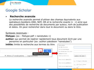 Google Scholar
• Recherche avancée
La recherche avancée permet d'utiliser des champs équivalents aux
opérateurs booléens AND, NOT, OR et la recherche exacte (« ») ainsi que
des possibilités de recherche de documents par auteur, nom de publication
et dates. On peut rechercher dans tout le document ou dans le titre.
Syntaxes reconnues :
filetype: (ex : filetype:pdf « nanotubes »)
author: qui permet de repérer rapidement tous document écrit par une
personne en particulier (ex: author:yakobson "nanotubes")
intitle: limite la recherche aux termes du titre
114
 