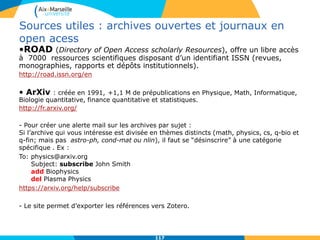 117117
Sources utiles : archives ouvertes et journaux en
open acess
•ROAD (Directory of Open Access scholarly Resources), offre un libre accès
à 7000 ressources scientifiques disposant d’un identifiant ISSN (revues,
monographies, rapports et dépôts institutionnels).
http://road.issn.org/en
• ArXiv : créée en 1991, +1,1 M de prépublications en Physique, Math, Informatique,
Biologie quantitative, finance quantitative et statistiques.
http://fr.arxiv.org/
- Pour créer une alerte mail sur les archives par sujet :
Si l’archive qui vous intéresse est divisée en thèmes distincts (math, physics, cs, q-bio et
q-fin; mais pas astro-ph, cond-mat ou nlin), il faut se “désinscrire” à une catégorie
spécifique . Ex :
To: physics@arxiv.org
Subject: subscribe John Smith
add Biophysics
del Plasma Physics
https://arxiv.org/help/subscribe
- Le site permet d’exporter les références vers Zotero.
 