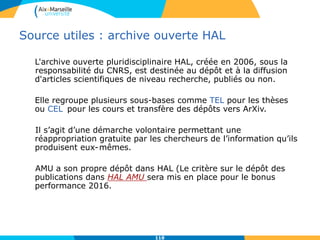 Source utiles : archive ouverte HAL
L'archive ouverte pluridisciplinaire HAL, créée en 2006, sous la
responsabilité du CNRS, est destinée au dépôt et à la diffusion
d'articles scientifiques de niveau recherche, publiés ou non.
Elle regroupe plusieurs sous-bases comme TEL pour les thèses
ou CEL pour les cours et transfère des dépôts vers ArXiv.
Il s’agit d’une démarche volontaire permettant une
réappropriation gratuite par les chercheurs de l’information qu’ils
produisent eux-mêmes.
AMU a son propre dépôt dans HAL (Le critère sur le dépôt des
publications dans HAL AMU sera mis en place pour le bonus
performance 2016.
118
 