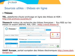 121
Sources utiles : thèses en ligne
• Thèses
TEL, plateforme d’auto-archivage en ligne des thèses et HDR :
http://tel.archives-ouvertes.fr/
Theses.fr moteur de recherche des thèses françaises : flux RSS sur les
thèses et export (BibTeX, RIS, CSV...)http://www.theses.fr/
DART Europe, portail européen des thèses électroniques http://www.dart-
europe.eu/
 
