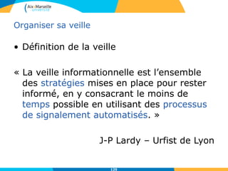 Organiser sa veille
• Définition de la veille
« La veille informationnelle est l’ensemble
des stratégies mises en place pour rester
informé, en y consacrant le moins de
temps possible en utilisant des processus
de signalement automatisés. »
J-P Lardy – Urfist de Lyon
125
 