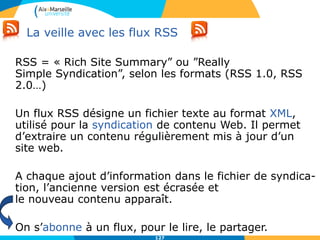 La veille avec les flux RSS
RSS = « Rich Site Summary” ou ”Really
Simple Syndication”, selon les formats (RSS 1.0, RSS
2.0…)
Un flux RSS désigne un fichier texte au format XML,
utilisé pour la syndication de contenu Web. Il permet
d’extraire un contenu régulièrement mis à jour d’un
site web.
A chaque ajout d’information dans le fichier de syndica-
tion, l’ancienne version est écrasée et
le nouveau contenu apparaît.
On s’abonne à un flux, pour le lire, le partager.
127
 
