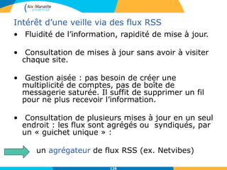 Intérêt d’une veille via des flux RSS
• Fluidité de l’information, rapidité de mise à jour.
• Consultation de mises à jour sans avoir à visiter
chaque site.
• Gestion aisée : pas besoin de créer une
multiplicité de comptes, pas de boîte de
messagerie saturée. Il suffit de supprimer un fil
pour ne plus recevoir l’information.
• Consultation de plusieurs mises à jour en un seul
endroit : les flux sont agrégés ou syndiqués, par
un « guichet unique » :
un agrégateur de flux RSS (ex. Netvibes)
128
 
