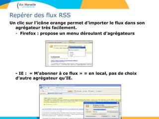 Repérer des flux RSS
Un clic sur l’icône orange permet d’importer le flux dans son
agrégateur très facilement.
- Firefox : propose un menu déroulant d’agrégateurs
- IE : « M’abonner à ce flux » = en local, pas de choix
d’autre agrégateur qu’IE.
 