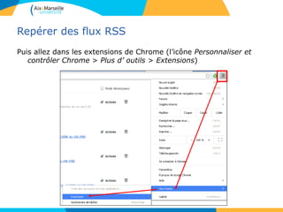 Repérer des flux RSS
Puis allez dans les extensions de Chrome (l’icône Personnaliser et
contrôler Chrome > Plus d’ outils > Extensions)
 