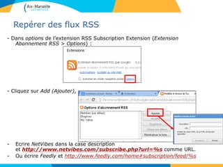 Repérer des flux RSS
- Dans options de l’extension RSS Subscription Extension (Extension
Abonnement RSS > Options) :
- Cliquez sur Add (Ajouter),
- Ecrire NetVibes dans la case description
et http://www.netvibes.com/subscribe.php?url=%s comme URL.
- Ou écrire Feedly et http://www.feedly.com/home#subscription/feed/%s
 
