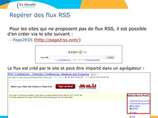 Repérer des flux RSS
Pour les sites qui ne proposent pas de flux RSS, il est possible
d’en créer via le site suivant :
- Page2RSS (http://page2rss.com/)
Le flux est créé par le site et peut être importé dans un agrégateur :
 
